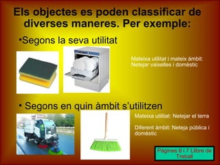 Els objectes es poden classificar de
diverses maneres. Per exemple:
•Segons la seva utilitat
• Segons en quin àmbit s’utilitzen
Pàgines 6 i 7 Llibre de
Treball
Mateixa utilitat: Netejar el terra
Diferent àmbit: Neteja pública i
domèstic
Mateixa utilitat i mateix àmbit:
Netejar vaixelles i domèstic
 