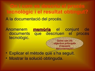 On i com es descriu el procés
tecnològic i el resultat obtingut?
A la documentació del procés.
Anomenem memòriamemòria el conjunt de
documents que descriuen el procés
tecnològic.
• Explicar el mètode que s’ha seguit.
• Mostrar la solució obtinguda.
Quins són els
objectius principals
d’aquesta
documentació?
 