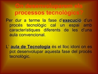 On desenvoluparem els
processos tecnològics?
Per dur a terme la fase d’execucióexecució d’un
procés tecnològic cal un espai amb
característiques diferents de les d’una
aula convencional.
L’ aula de Tecnologiaaula de Tecnologia és el lloc idoni on es
pot desenvolupar aquesta fase del procés
tecnològic.
 