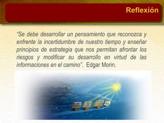 “Se debe desarrollar un pensamiento que reconozca y
enfrente la incertidumbre de nuestro tiempo y enseñar
principios de estrategia que nos permitan afrontar los
riesgos y modificar su desarrollo en virtud de las
informaciones en el camino”. Edgar Morin.
Reflexión
 
