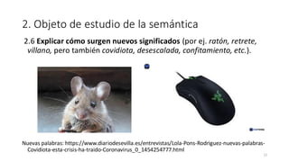 2. Objeto de estudio de la semántica
2.6 Explicar cómo surgen nuevos significados (por ej. ratón, retrete,
villano, pero también covidiota, desescalada, confitamiento, etc.).
Nuevas palabras: https://www.diariodesevilla.es/entrevistas/Lola-Pons-Rodriguez-nuevas-palabras-
Covidiota-esta-crisis-ha-traido-Coronavirus_0_1454254777.html
12
 