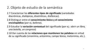 2. Objeto de estudio de la semántica
2.7 Caracterizar los diferentes tipos de significado (variedades
diacrónicas, diatópicas, diastráticas, diafásicas).
2.8 Distinguir entre el conocimiento léxico y el conocimiento
enciclopédico (por ej. ballena).
2.9 Estudiar la variación contextual del significado (por ej.: abrir un libro,
una botella, un congreso)
2.10 Dar cuenta de las relaciones que mantienen las palabras en virtud
de su significado (sinonimia, antonimia, campo léxico, metonimia, etc.).
13
 