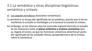 3.1 La semántica y otras disciplinas lingüísticas:
semántica y sintaxis
a) Los papeles temáticos (funciones semánticas)
La semántica se ocupa del significado de las palabras, puesto que el de los
morfemas lo estudia la morfología y el oracional lo estudia la sintaxis.
Sin embargo, en los últimos años ha merecido especial atención el estudio
de las relaciones entre el plano sintáctico y el plano semántico (por
ej. llegará el lunes), ya que las funciones sintácticas determinan parte
del significado de las unidades léxicas (preponderancia de la sintaxis
sobre la semántica).
14
 