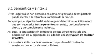 3.1 Semántica y sintaxis
Otros lingüistas se han enfocado en cómo el significado de las palabras
puede afectar a la estructura sintáctica de la oración.
Por ejemplo, el significado del verbo regalar determina sintácticamente
que son necesarios tres argumentos: un sujeto, un complemento
directo y un complemento indirecto.
Así pues, la caracterización semántica de este verbo no es solo una
descripción de su significado: es, además una instrucción de carácter
sintáctico.
La estructura sintáctica de una oración dependerá del contenido
semántico de ciertos elementos léxicos.
15
 