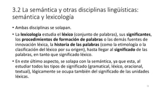 3.2 La semántica y otras disciplinas lingüísticas:
semántica y lexicología
• Ambas disciplinas se solapan.
• La lexicología estudia el léxico (conjunto de palabras), sus significantes,
los procedimientos de formación de palabras o las demás fuentes de
innovación léxica, la historia de las palabras (como la etimología o la
clasificación del léxico por su origen), hasta llegar al significado de las
palabras, en tanto que significado léxico.
• En este último aspecto, se solapa con la semántica, ya que esta, al
estudiar todos los tipos de significado (gramatical, léxico, oracional,
textual), lógicamente se ocupa también del significado de las unidades
léxicas.
18
 