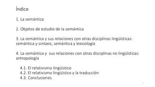 Índice
1. La semántica
2. Objetos de estudio de la semántica
3. La semántica y sus relaciones con otras disciplinas lingüísticas:
semántica y sintaxis, semántica y lexicología
4. La semántica y sus relaciones con otras disciplinas no lingüísticas:
antropología
4.1. El relativismo lingüístico
4.2. El relativismo lingüístico y la traducción
4.3. Conclusiones
2
 