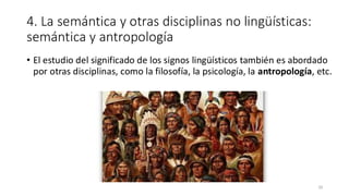 4. La semántica y otras disciplinas no lingüísticas:
semántica y antropología
• El estudio del significado de los signos lingüísticos también es abordado
por otras disciplinas, como la filosofía, la psicología, la antropología, etc.
20
 
