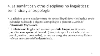 4. La semántica y otras disciplinas no lingüísticas:
semántica y antropología
• La relación que se establece entre los hechos lingüísticos y los hechos socio-
culturales ha llevado a algunos antropólogos a plantear la teoría del
relativismo lingüístico.
• El relativismo lingüístico sostiene que cada lengua contiene una
peculiar concepción del mundo (compartida por los miembros de un
pueblo, nación o comunidad), ya que sus categorías gramaticales y léxicas
reflejan una cosmovisión determinada.
21
 