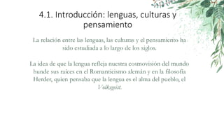 4.1. Introducción: lenguas, culturas y
pensamiento
La relación entre las lenguas, las culturas y el pensamiento ha
sido estudiada a lo largo de los siglos.
La idea de que la lengua refleja nuestra cosmovisión del mundo
hunde sus raíces en el Romanticismo alemán y en la filosofía
Herder, quien pensaba que la lengua es el alma del pueblo, el
Volksgeist.
 