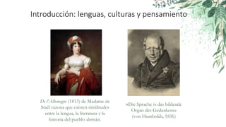 Introducción: lenguas, culturas y pensamiento
«Die Sprache is das bildende
Organ des Gedankens»
(von Humboldt, 1836)
De l’Allemagne (1813) de Madame de
Staël razona que existen similitudes
entre la lengua, la literatura y la
historia del pueblo alemán.
 