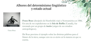 Albores del determinismo lingüístico
y estado actual
Franz Boas (discípulo de Humboldt) viajó a Norteamérica en 1886.
En una de sus expediciones en la Isla de Baffin (Canadá), fue
rescatado por un grupo de inuits (origen de sus estudios
antropológicos).
De Boas proviene el ejemplo sobre las distintas palabras para el
blanco de la nieve, aunque esto no es cierto en la manera en que se
cuenta.
Franz Boas
 