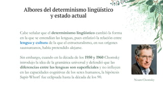 Albores del determinismo lingüístico
y estado actual
Cabe señalar que el determinismo lingüístico cambió la forma
en la que se entendían las lenguas, pues enfatizó la relación entre
lengua y cultura de la que el estructuralismo, en sus orígenes
saussureanos, había pretendido alejarse.
Sin embargo, cuando en la década de los 1950 y 1960 Chomsky
introdujo la idea de la gramática universal y defendió que las
diferencias entre las lenguas son superficiales y no influyen
en las capacidades cognitivas de los seres humanos, la hipótesis
Sapir-Whorf fue eclipsada hasta la década de los 90.
Noam Chomsky
 