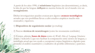 A partir de los años 1990, el relativismo lingüístico (no determinismo), es decir,
la idea de que las lenguas influyen en nuestra forma de ver el mundo vive un
resurgimiento.
Dichas investigaciones pueden avanzar por algunos avances tecnológicos
actuales que nos posibilitan llevar a cabo estudios empíricos mucho más
avanzados y rigurosos.
1) Dispositivos de seguimiento ocular (eye-tracking)
2) Nuevas técnicas de neuroimagen (como las resonancias cerebrales)
3) Existen, además, bases de datos como el, World Atlas of Language Structures
(https://wals.info/) que nos facilitan la comparación entre cientos de lenguas, y
tecnología actual que nos ayuda a yuxtaponer corpus lingüísticos digitales para
proceder al análisis cuantitativo y cualitativo de posibles diferencias y patrones.
 