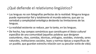 ¿Qué defiende el relativismo lingüístico?
• Las lenguas no son fotografías perfectas de la realidad. Ninguna lengua
puede representar fiel y totalmente el mundo externo, que por su
variedad y complejidad ontológica desborda las limitaciones de las
lenguas.
• La realidad existente se reduce, por lo tanto, en las lenguas.
• De hecho, hay campos semánticos que constituyen el léxico cultural
específico de una comunidad (aquellas palabras que designan
costumbres, ritos, comidas, técnicas, artilugios, vestidos, vivienda, seres
naturales, instituciones sociales, leyes y normas típicas y específicas de
un pueblo, que guardan estrecha relación con su peculiar estilo de vida).
29
 