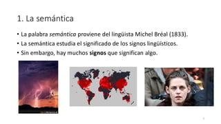 1. La semántica
• La palabra semántica proviene del lingüista Michel Bréal (1833).
• La semántica estudia el significado de los signos lingüísticos.
• Sin embargo, hay muchos signos que significan algo.
3
 