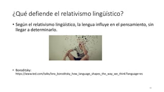 ¿Qué defiende el relativismo lingüístico?
• Según el relativismo lingüístico, la lengua influye en el pensamiento, sin
llegar a determinarlo.
• Boroditsky:
https://www.ted.com/talks/lera_boroditsky_how_language_shapes_the_way_we_think?language=es
30
 