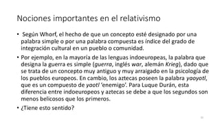 Nociones importantes en el relativismo
• Según Whorf, el hecho de que un concepto esté designado por una
palabra simple o por una palabra compuesta es índice del grado de
integración cultural en un pueblo o comunidad.
• Por ejemplo, en la mayoría de las lenguas indoeuropeas, la palabra que
designa la guerra es simple (guerra, inglés war, alemán Krieg), dado que
se trata de un concepto muy antiguo y muy arraigado en la psicología de
los pueblos europeos. En cambio, los aztecas poseen la palabra yaoyotl,
que es un compuesto de yaotl ‘enemigo’. Para Luque Durán, esta
diferencia entre indoeuropeos y aztecas se debe a que los segundos son
menos belicosos que los primeros.
• ¿Tiene esto sentido?
32
 