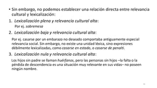 • Sin embargo, no podemos establecer una relación directa entre relevancia
cultural y lexicalización:
1. Lexicalización plena y relevancia cultural alta:
Por ej. sobremesa
2. Lexicalización baja y relevancia cultural alta:
Por ej. casarse por un embarazo no deseado comportaba antiguamente especial
relevancia social. Sin embargo, no existe una unidad léxica, sino expresiones
débilmente lexicalizadas, como casarse en estado, o casarse de penalti.
3. Lexicalización nula y relevancia cultural alta:
Los hijos sin padre se llaman huérfanos, pero las personas sin hijos –la falta o la
pérdida de descendencia es una situación muy relevante en sus vidas– no poseen
ningún nombre.
33
 