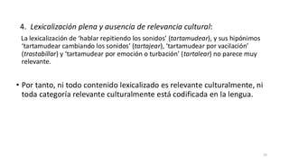 4. Lexicalización plena y ausencia de relevancia cultural:
La lexicalización de ‘hablar repitiendo los sonidos’ (tartamudear), y sus hipónimos
‘tartamudear cambiando los sonidos’ (tartajear), ‘tartamudear por vacilación’
(trastabillar) y ‘tartamudear por emoción o turbación’ (tartalear) no parece muy
relevante.
• Por tanto, ni todo contenido lexicalizado es relevante culturalmente, ni
toda categoría relevante culturalmente está codificada en la lengua.
35
 