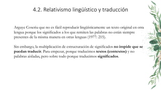 4.2. Relativismo lingüístico y traducción
Arguye Coseriu que no es fácil reproducir lingüísticamente un texto original en otra
lengua porque los significados a los que remiten las palabras no están siempre
presentes de la misma manera en otras lenguas (1977: 215).
Sin embargo, la multiplicación de estructuración de significados no impide que se
puedan traducir. Para empezar, porque traducimos textos (contextos) y no
palabras aisladas, pero sobre todo porque traducimos significados.
 