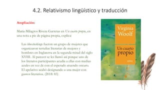 Ampliación:
María-Milagros Rivera Garretas en Un cuarto propio, en
una nota a pie de página propia, explica:
Las bluestockings fueron un grupo de mujeres que
organizaron tertulias literarias de mujeres y
hombres en Inglaterra en la segunda mitad del siglo
XVIII. Al parecer se les llamó así porque uno de
los literatos participantes acudía a ellas con medias
azules en vez de con el esperado atuendo oscuro.
El apelativo acabó designando a una mujer con
gustos literarios. (2018: 83)
4.2. Relativismo lingüístico y traducción
 
