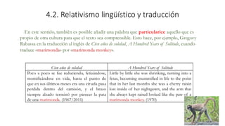 4.2. Relativismo lingüístico y traducción
Cien años de soledad A Hundred Years of Solitude
Poco a poco se fue reduciendo, fetizándose,
momificándose en vida, hasta el punto de
que en sus últimos meses era una ciruela pasa
perdida dentro del camisón, y el brazo
siempre alzado terminó por parecer la pata
de una marimonda. (1967/2011)
Little by little she was shrinking, turning into a
fetus, becoming mummified in life to the point
that in her last months she was a cherry raisin
lost inside of her nightgown, and the arm that
she always kept raised looked like the paw of a
marimonda monkey. (1970)
En este sentido, también es posible añadir una palabra que particularice aquello que es
propio de otra cultura para que el texto sea comprensible. Esto hace, por ejemplo, Gregory
Rabassa en la traducción al inglés de Cien años de soledad, A Hundred Years of Solitude, cuando
traduce «marimonda» por «marimonda monkey».
 