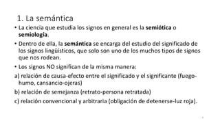 1. La semántica
• La ciencia que estudia los signos en general es la semiótica o
semiología.
• Dentro de ella, la semántica se encarga del estudio del significado de
los signos lingüísticos, que solo son uno de los muchos tipos de signos
que nos rodean.
• Los signos NO significan de la misma manera:
a) relación de causa-efecto entre el significado y el significante (fuego-
humo, cansancio-ojeras)
b) relación de semejanza (retrato-persona retratada)
c) relación convencional y arbitraria (obligación de detenerse-luz roja).
4
 