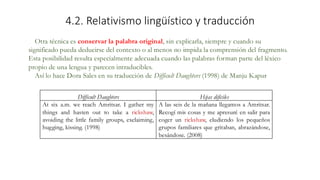 4.2. Relativismo lingüístico y traducción
Otra técnica es conservar la palabra original, sin explicarla, siempre y cuando su
significado pueda deducirse del contexto o al menos no impida la comprensión del fragmento.
Esta posibilidad resulta especialmente adecuada cuando las palabras forman parte del léxico
propio de una lengua y parecen intraducibles.
Así lo hace Dora Sales en su traducción de Difficult Daughters (1998) de Manju Kapur
Difficult Daughters Hijas difíciles
At six a.m. we reach Amritsar. I gather my
things and hasten out to take a rickshaw,
avoiding the little family groups, exclaiming,
hugging, kissing. (1998)
A las seis de la mañana llegamos a Amritsar.
Recogí mis cosas y me apresuré en salir para
coger un rickshaw, eludiendo los pequeños
grupos familiares que gritaban, abrazándose,
besándose. (2008)
 