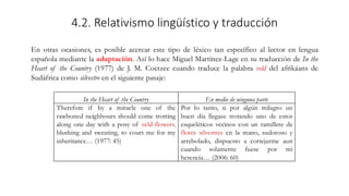 4.2. Relativismo lingüístico y traducción
En otras ocasiones, es posible acercar este tipo de léxico tan específico al lector en lengua
española mediante la adaptación. Así lo hace Miguel Martínez-Lage en su traducción de In the
Heart of the Country (1977) de J. M. Coetzee cuando traduce la palabra veld del afrikáans de
Sudáfrica como silvestre en el siguiente pasaje:
In the Heart of the Country En medio de ninguna parte
Therefore if by a miracle one of the
rawboned neighbours should come trotting
along one day with a posy of veld-flowers,
blushing and sweating, to court me for my
inheritance… (1977: 45)
Por lo tanto, si por algún milagro un
buen día llegase trotando uno de estos
esqueléticos vecinos con un ramillete de
flores silvestres en la mano, sudoroso y
arrebolado, dispuesto a cortejarme aun
cuando solamente fuese por mi
herencia… (2006: 60)
 