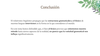 Conclusión
El relativismo lingüístico propugna que las estructuras gramaticales y el léxico de
nuestras lenguas intervienen en la forma en la que entendemos el mundo.
En este tema hemos defendido que, si bien el léxico provoca que orientemos nuestra
mirada hacia ciertos aspectos de la realidad, no parece que la variedad gramatical nos
influya significativamente.
 