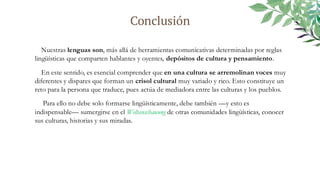 Conclusión
Nuestras lenguas son, más allá de herramientas comunicativas determinadas por reglas
lingüísticas que comparten hablantes y oyentes, depósitos de cultura y pensamiento.
En este sentido, es esencial comprender que en una cultura se arremolinan voces muy
diferentes y dispares que forman un crisol cultural muy variado y rico. Esto constituye un
reto para la persona que traduce, pues actúa de mediadora entre las culturas y los pueblos.
Para ello no debe solo formarse lingüísticamente, debe también —y esto es
indispensable— sumergirse en el Weltanschauung de otras comunidades lingüísticas, conocer
sus culturas, historias y sus miradas.
 
