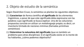 2. Objeto de estudio de la semántica
Según David Alan Cruse, la semántica se plantea los siguientes objetivos:
2.1 Caracterizar de forma científica el significado de los elementos
lingüísticos, a pesar de que este significado deba expresarse con las
palabras cuyo significado se busca explicar. Una de las soluciones
propuestas consiste en utilizar un metalenguaje propio; es decir, un
inventario limitado de nociones mínimas (llamadas primitivos
semánticos)
2.2 Determinar la naturaleza del significado (que es también un
problema para otras disciplinas). Si el significado existe en la mente de
los hablantes, ¿cómo podemos objetivarlo?
8
 