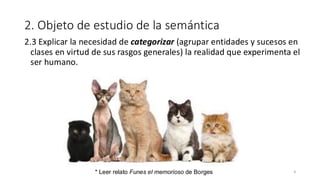 2. Objeto de estudio de la semántica
2.3 Explicar la necesidad de categorizar (agrupar entidades y sucesos en
clases en virtud de sus rasgos generales) la realidad que experimenta el
ser humano.
9
* Leer relato Funes el memorioso de Borges
 
