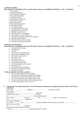 1, PRESENT SIMPLE
Make POSITIVE, INTERROGATIVE and NEGATIVE sentences. Add SHORT ANSWERS ( + AND – ANSWERS)
1. They (smoke)
2. Ann (teach) chemistry.
3. The Oxford bus (stop) here.
4. The teachers (know) her.
5. You (play) the piano.
6. John (work) in a restaurant.
7. We (need) more eggs.
8. Mary (like) parties.
9. Peter (speak) English well.
10. The ticket (cost) $5.
11. You (speak) Arabic.
12. We (agree) about most things.
13. Alan and John (live) near me.
14. My father (write) novels.
15. John (fly) to NY every Monday.
16. That child (never /say) Thank you.
17. Andy (always/wash) his clothes at the weekend.
18. My father (teach) English.
19. My boss (think) you’re wonderful.
20. She (try) to go skiing every winter.
2. PRESENT CONTINUOUS
Make POSITIVE, INTERROGATIVE and NEGATIVE sentences. Add SHORT ANSWERS ( + AND – ANSWERS)
1. Ann (read) the newspaper.
2. The baby (cry).
3. It (snow).
4. You (look) very beautiful today.
5. I (play) a lot of football this year.
6. We (wait) for a phone call.
7. He (listen) to me.
8. She (wear) a coat.
9. They (learn) very much.
10. You (eat) bread these days.
11. Your boyfriend (enjoy) the concert.
12. We (go) too fast.
13. The children (make) something.
14. Bill (write) something on the wall.
15. I (cook) rice tonight.
3. Make questions for the answers provided
1. The President and his wife live in Madrid.
2. Peter and Ann’s children play football on Saturdays.
3. The film about skiing in New Zealand starts at 8.00.
4. The second word in the first sentence means ‘kind’.
5. The man in the flat downstairs wants to change his job.
6. A ticket for Saturday’s concert costs € 15.
4. Complete the conversation putting the verbs into the present continuous and completing the short answers with AM, IS ,
ARE (NOT)
A: So what ........................................ (happen)? ........................................... (they/have) a party?
B: Yes, they ......................
A: And what ................................................................ (they/do)?
B: Well, a few of them .............................................. (dance)
A: ........................................................................ (Mum and Dad) dance?
B: Yes, Mum ............................ but Dad ........................ He .......................................(talk) to Uncle Jack and
they ..............................................(laugh) a lot.
A: Is Aunty Linda there?
B: Yes, she ...................... She ......................................(dance) with Brian from next door. Oh, and Dad ......................................
(give) everyone a drink.
A: ...............................................(they/eat)?
B: Only crisps and nuts and some cheese.
A: and we..................................................(not/eat) anything. It’s not fair.
3
 