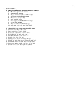 5. WORD ORDER.
a) Rewrite these sentences including the word in brackets
1. My brother speaks to me (never)
2. Susan is polite. (always)
3. Do you finish work at 5 o’clock? (usually)
4. I go to bed before midnight. (rarely)
5. The bus isn’t late. (usually)
6. I don’t eat fish. (often)
7. What do you have for breakfast? (usually)
8. Is Tina here? (already)
9. They stay in the same hotel. (always)
10. Does Janet work in the same place? (still)
b) Write the following sentences in the correct order
1. (to work / every day/ walks / Liz)
2. (goes / every year / to Italy / Julia)
3. (Ann / very well / French / doesn’t speak)
4. (every day/ do / the same thing / we)
5. ( football / don’t like / very much / I)
6. (watch/ when / you / TV/ do)?
7. ( hungry/I / the /in / am / morning / always)
8. ( Dave / in / Jane / that / never / restaurant / and / eat)
9. ( weekend / tennis / do / play / the / you / at / ever)?
10. (sometimes / park / Sunday / the / we / on / to / go)
11. (usually / the / Claire / bus / gets / to / school)
4
 