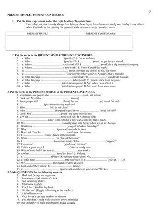 PRESENT SIMPLE / PRESENT CONTINUOUS
1. Put the time expressions under the right heading. Translate them
Every day/ just now / nearly always / on Fridays / these days / this afternoon / hardly ever / today / very often /
when I’m tired / in the evening / at present / at the moment / rarely / usually / never
PRESENT SIMPLE PRESENT CONTINUOUS
2. Put the verbs in the PRESENT SIMPLE/PRESENT CONTINUOUS
1. a: What ................................................. (you/do)? b: I’m an architect.
2. a: What ................................................. (you/do)? b: I .................... (want) to get this car started.
3. a: Where .............................................. (you/work)? B: I ............................ (work) in a big insurance company.
4. a: Where .............................................. ( you/work)? B: I’m in Cardiff this week.
5. a: .................................................................. (your son/play) the violin? B: No, the piano.
6. a: ............................................................. (your son/play) the violin? B: Actually, that’s the radio.
7. a: What language .............................................. (she/speak)? It .......................... (sound) like Russian.
8. a: What language ............................................... (she/speak)? b: French- she’s from Belgium.
9. a: Who ............................................... (drink) champagne? B: Me, when I can afford it.
10. a: Who ............................................... (drink) champagne? B: Me, can I have some more.
3. Put the verbs in the PRESENT SIMPLE or the PRESENT CONTINUOUS
1. Vegetarians are people who .................................................. (not / eat ) meat.
2. Look out! My father ........................................... (come)
3. Some people still ................................... (think) the sun ............................. (go) round the earth.
4. I .................................. (play) tennis every weekend.
5. Who .................................... (sit) in my chair?
6. What ........................................... (happen) in golf if you ............................. (lose) the ball?
7. Look! She ............................................ (wear) the same shoes as me.
8. a: What ................................................ (you/look) at? B: A strange bird!
9. I ........................................ (stay) with John for a few weeks until my flat is ready.
10. We ....................................................... (usually/stay) with Peggy when we go to Chicago.
11. What time .................................................. (you/go) to bed on Saturdays?
12. Why ............................................. (you/wait) outside the door.
13. Don’t ask Tim. He ...................................... (not/know) the answer.
14. I .................................. (have) lunch at the moment.
15. When ......................................... (he / leave) the house?
16. I ............................................... (not/understand). What ...................................... (happen)?
17. Excuse me, ............................................ (you/know) the time?
18. This is a great party. I .................................... (have) a lovely time.
19. We can’t use the lift because it ................................... (not/work)
20. a:What ......................................... (you/do) here? B: Nothing.
21. a: ......................................... (Penny/like) cheese sandwiches? No, ...................................
22. a: What time ............................................ (the sun/rise)? B: It ............................... (rise) at 7.30.
23. We ......................................... (not/watch) videos at school.
24. Look out of the window! It ................................. (snow).
25. a: ...................................................... (you/wear) a uniform at your school? B: Yes, ........................
3. Make QUESTIONS for the following answers
1. Mark and George are engineers.
2. Pam starts school at nine o’ clock.
3. Bob is writing a letter.
4. John hates football.
5. Yes, I do. ( You like hip hop)
6. No, she isn’t (Reggie is listening to the teacher)
7. It is half-past seven.
8. No, I haven’t (got any brothers or sisters)
9. Yes, she does. (Paula walk to school every morning)
10. Our children visit their grandparents twice a week.
5
 