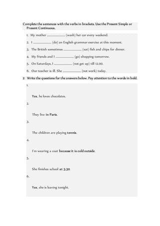 Complete the sentences with the verbs in brackets. Use the Present Simple or
Present Continuous.
1. My mother ……………………… (wash) her car every weekend.
2. I ……………………… (do) an English grammar exercise at this moment.
3. The British sometimes ……………………… (eat) fish and chips for dinner.
4. My friends and I ……………………… (go) shopping tomorrow.
5. On Saturdays, I ……………………… (not get up) till 12.00.
6. Our teacher is ill. She ……………………… (not work) today.
2 Write the questions for the answers below. Pay attention to the words in bold.
1.
Yes, he loves chocolates.
2.
They live in Paris.
3.
The children are playing tennis.
4.
I’m wearing a coat because it is cold outside.
5.
She finishes school at 3.30.
6.
Yes, she is leaving tonight.
 