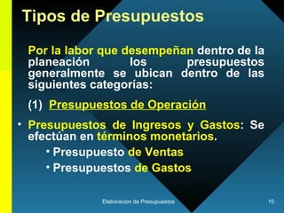 Tipos de Presupuestos Por la labor que desempeñan  dentro de la planeación los presupuestos generalmente se ubican dentro de las siguientes categorías:  (1)  Presupuestos de Operación Presupuestos de Ingresos y Gastos : Se efectúan en  términos monetarios . Presupuesto  de Ventas Presupuestos  de Gastos 