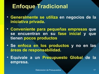 Enfoque Tradicional Generalmente se utiliza  en negocios de la  iniciativa privada .  Conveniente para pequeñas empresas  que se encuentran en su  fase inicial  y que tienen  pocos productos Se  enfoca en los productos  y no en las  áreas de responsabilidad .  Equivale a un  Presupuesto Global  de la empresa. 