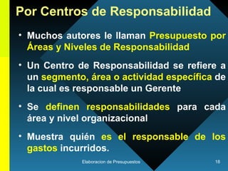 Por Centros de Responsabilidad Muchos autores le llaman  Presupuesto por Áreas y Niveles de Responsabilidad Un Centro de Responsabilidad se refiere a un  segmento, área o actividad específica  de la cual es responsable un Gerente   Se  definen responsabilidades  para cada área y nivel organizacional Muestra quién  es el responsable de los gastos  incurridos . 