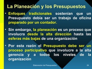 La Planeación y los Presupuestos Enfoques tradicionales  sostenían que un Presupuesto debía ser un trabajo de oficina  preparado por un contador.   Sin embargo,  la planeación  es un proceso que involucra  desde la alta dirección  hasta las  esferas más bajas  de una organización   Por esta razón el  Presupuesto debe ser un proceso participativo  que involucre a la alta gerencia y a todos los niveles de la organización   