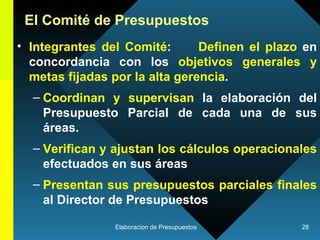 Integrantes del Comité :  Definen el plazo  en concordancia con los  objetivos generales y metas fijadas por la alta gerencia .  Coordinan y supervisan  la elaboración del Presupuesto Parcial de cada una de sus áreas.  Verifican y ajustan los cálculos operacionales  efectuados en sus áreas  Presentan sus presupuestos parciales finales  al Director de Presupuestos El Comité de Presupuestos 