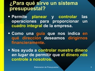 ¿Para qué sirve un sistema presupuestal? Permite  planear  y  controlar  las operaciones para proporcionar un  cuadro integral  de la empresa. Como una  guía   que nos indica  en qué dirección  deseamos  dirigirnos financieramente.   Nos ayuda a  controlar nuestro dinero   en lugar  de permitir que  el dinero nos controle a nosotros.  