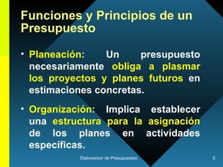 Funciones y Principios de un Presupuesto  Planeación : Un presupuesto necesariamente  obliga a plasmar los proyectos y planes futuros  en estimaciones concretas.  Organización : Implica establecer una  estructura para la asignación  de los planes en actividades específicas.  