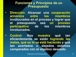 Dirección : Alcanzar una  cooperación armónica entre los miembros  involucrados en el proceso y lograr que el presupuesto sea  un proceso participativo  de los miembros involucrados. Control : Nos  muestra  qué tan eficientemente se están  logrando las metas ,  qué es lo se está haciendo  y qué tan acertados o alejados estamos comparados con el objetivo deseado.  Funciones y Principios de un Presupuesto   