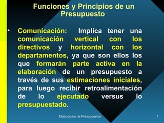 Comunicación :  Implica tener una  comunicación vertical   con los directivos  y  horizontal con los departamentos , ya que son ellos los que  formarán parte activa en la elaboración  de un presupuesto a través de sus  estimaciones iniciales , para luego recibir retroalimentación de lo  ejecutado  versus lo  presupuestado .  Funciones y Principios de un Presupuesto   