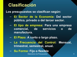 Clasificación Los presupuestos se clasifican según: El Sector de la Economía : Del sector público, privado o del tercer sector. El tipo de empresa : Para una empresa comercial, de servicios o de manufactura. El Plazo : A corto o largo plazo. La Frecuencia del Control : Mensual, trimestral, semestral, anual. Su Forma : Fijo o flexible   