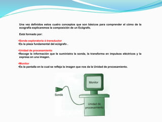 Una vez definidos estos cuatro conceptos que son básicos para comprender el cómo de la
ecografía explicaremos la composición de un Ecógrafo.
Está formado por:
•Sonda exploratoria ó transductor
•Es la pieza fundamental del ecógrafo .
•Unidad de procesamiento
•Recoge la información que le suministra la sonda, la transforma en impulsos eléctricos y la
expresa en una imagen.
•Monitor
•Es la pantalla en la cual se refleja la imagen que nos da la Unidad de procesamiento.
 