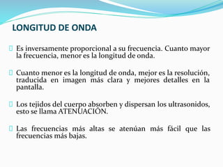 LONGITUD DE ONDA
Es inversamente proporcional a su frecuencia. Cuanto mayor
la frecuencia, menor es la longitud de onda.
Cuanto menor es la longitud de onda, mejor es la resolución,
traducida en imagen más clara y mejores detalles en la
pantalla.
Los tejidos del cuerpo absorben y dispersan los ultrasonidos,
esto se llama ATENUACIÓN.
Las frecuencias más altas se atenúan más fácil que las
frecuencias más bajas.
 