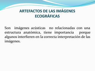 ARTEFACTOS DE LAS IMÁGENES
ECOGRÁFICAS
Son imágenes acústicas no relacionadas con una
estructura anatómica, tiene importancia porque
algunos interﬁeren en la correcta interpretación de las
imágenes.
 